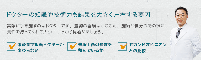 ドクターの知識や技術力も結果を大きく左右する要因 実際に手を施すのはドクターです。豊胸の経験はもちろん、施術や自分のその後に責任を持ってくれる人か、しっかり見極めましょう。 ・術後まで担当ドクターが変わらない・豊胸手術の経験を積んでいるか・セカンドオピニオンとの比較